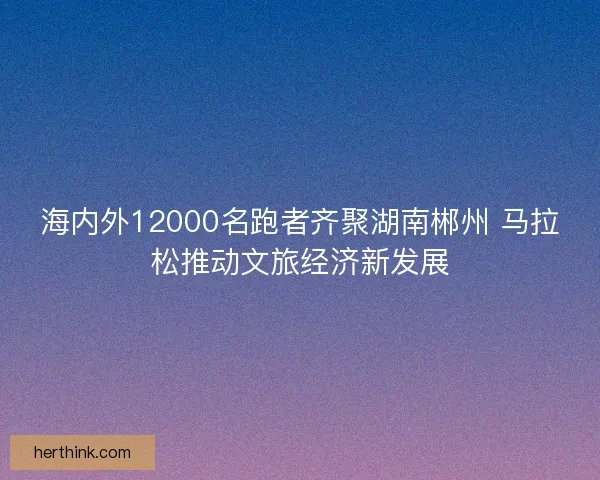 海内外12000名跑者齐聚湖南郴州 马拉松推动文旅经济新发展