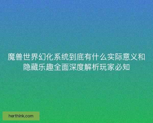 魔兽世界幻化系统到底有什么实际意义和隐藏乐趣全面深度解析玩家必知
