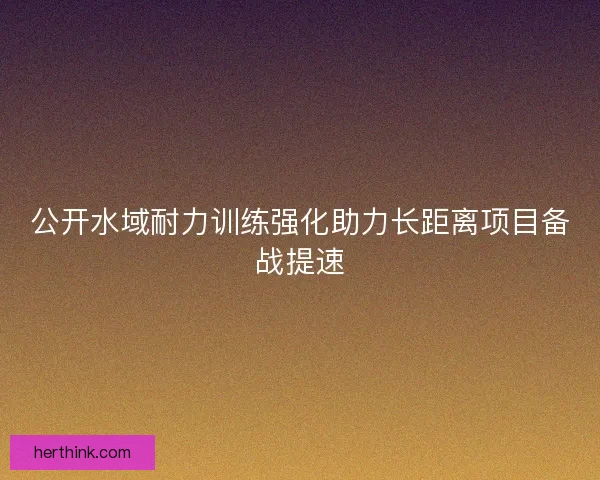 公开水域耐力训练强化助力长距离项目备战提速